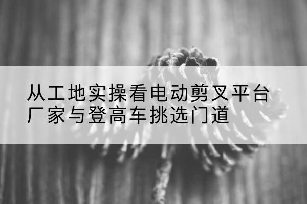凉州电动剪叉升降平台厂家-从工地实操看电动剪叉平台厂家与登高车挑选门道