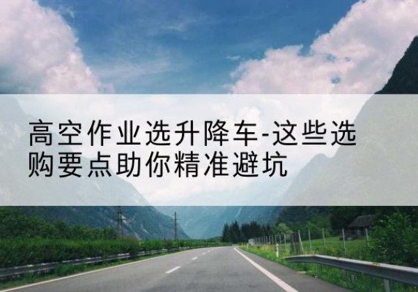 凉州升降车厂家-高空作业选升降车-这些选购要点助你*避坑